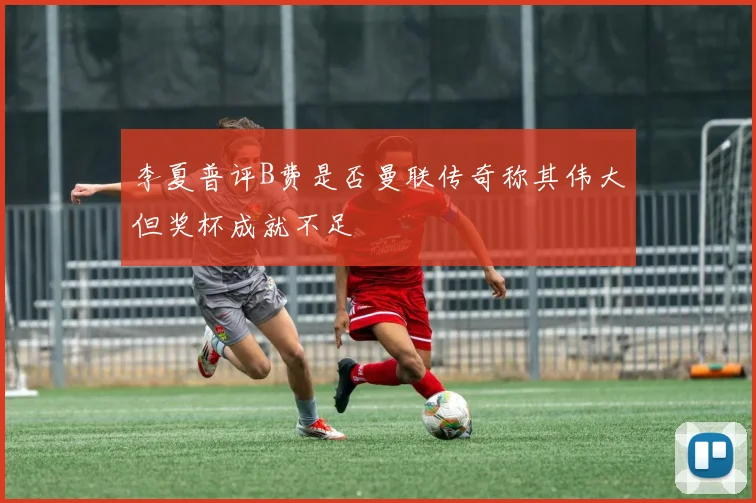 李夏普评B费是否曼联传奇称其伟大但奖杯成就不足