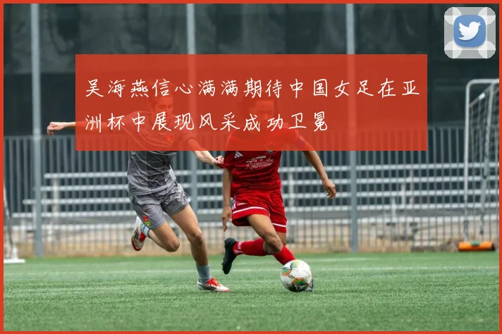 吴海燕信心满满期待中国女足在亚洲杯中展现风采成功卫冕