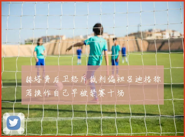赫塔费后卫怒斥裁判偏袒吕迪格称若换作自己早被禁赛十场