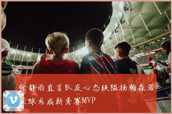 徐静雨直言队友心态狭隘杨瀚森若获球或成新秀赛MVP