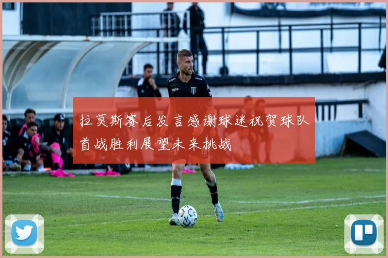 拉莫斯赛后发言感谢球迷祝贺球队首战胜利展望未来挑战