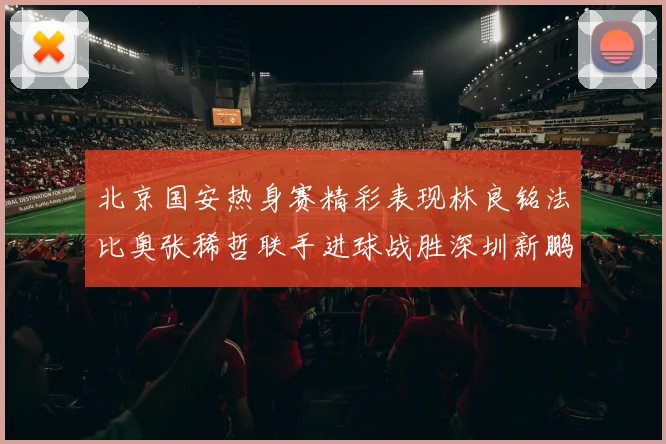 北京国安热身赛精彩表现林良铭法比奥张稀哲联手进球战胜深圳新鹏城