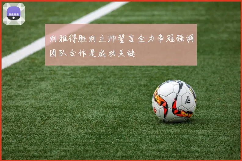 利雅得胜利主帅誓言全力争冠强调团队合作是成功关键