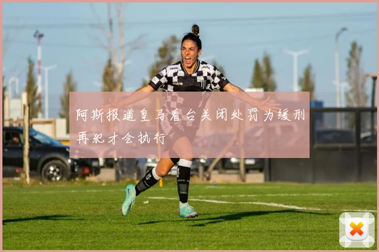 阿斯报道皇马看台关闭处罚为缓刑再犯才会执行