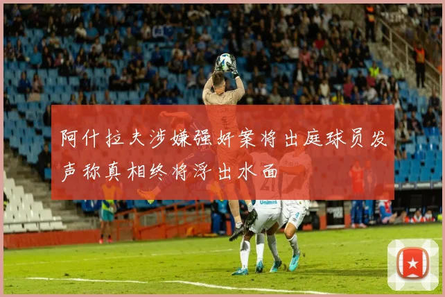 阿什拉夫涉嫌强奸案将出庭球员发声称真相终将浮出水面