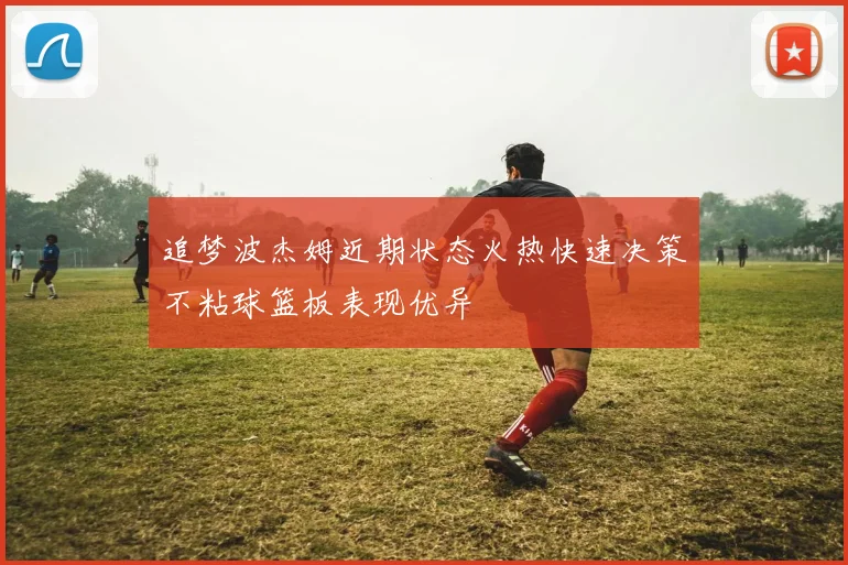 追梦波杰姆近期状态火热快速决策不粘球篮板表现优异