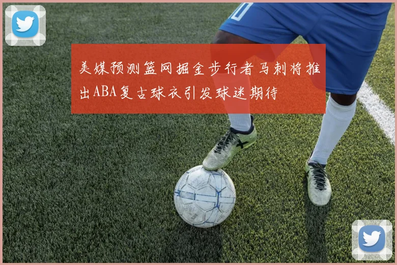 美媒预测篮网掘金步行者马刺将推出ABA复古球衣引发球迷期待