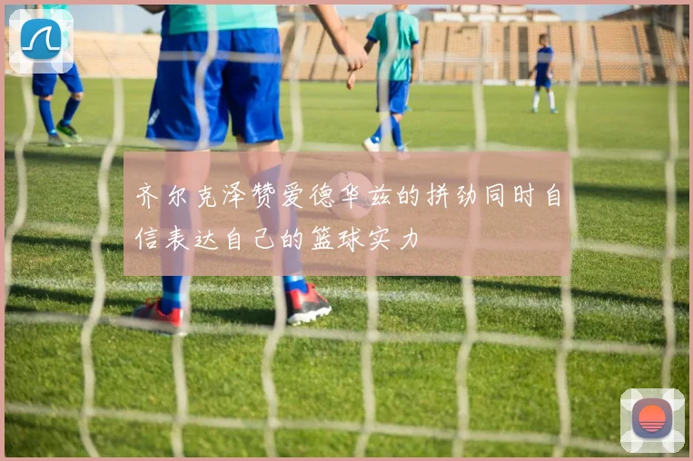 齐尔克泽赞爱德华兹的拼劲同时自信表达自己的篮球实力