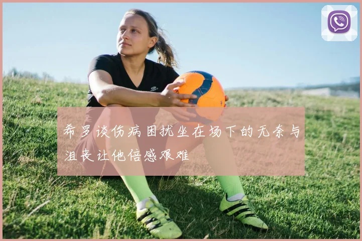 希罗谈伤病困扰坐在场下的无奈与沮丧让他倍感艰难