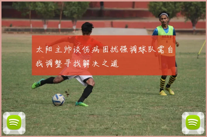 太阳主帅谈伤病困扰强调球队需自我调整寻找解决之道