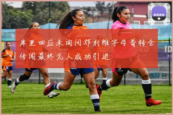 库里回应未询问邓利维字母哥转会传闻最终无人成功引进