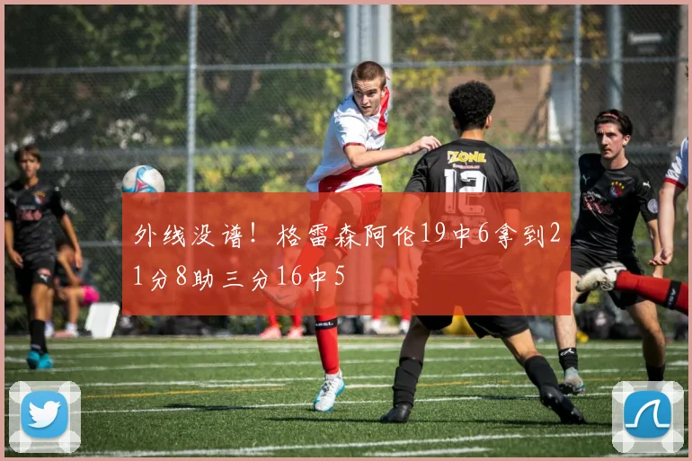外线没谱！格雷森阿伦19中6拿到21分8助三分16中5