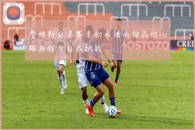 詹姆斯分享赛季初戒酒戒甜品的心路历程与自我挑战