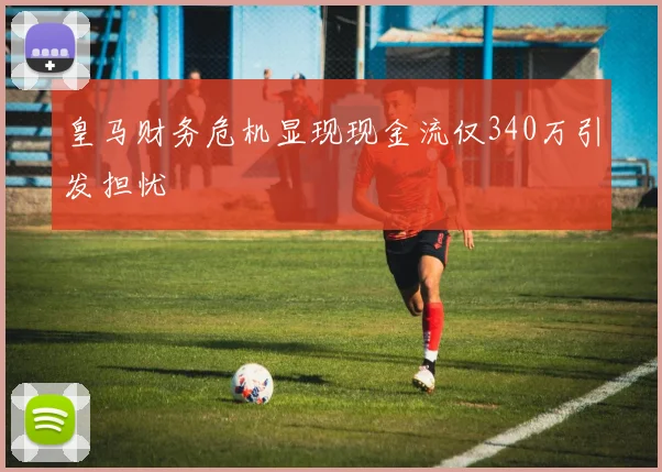 皇马财务危机显现现金流仅340万引发担忧