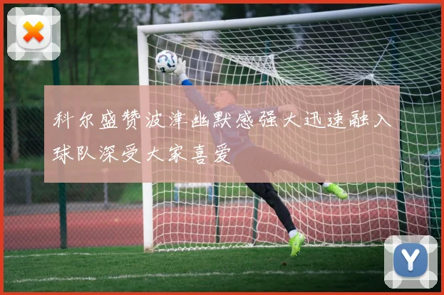 科尔盛赞波津幽默感强大迅速融入球队深受大家喜爱