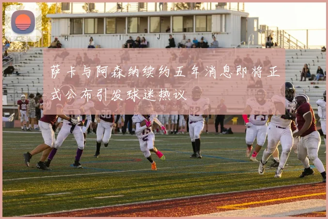 萨卡与阿森纳续约五年消息即将正式公布引发球迷热议