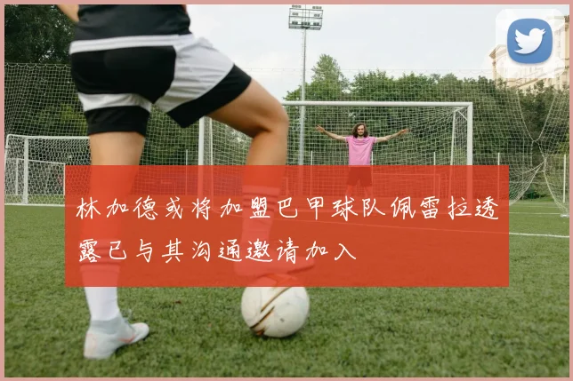 林加德或将加盟巴甲球队佩雷拉透露已与其沟通邀请加入