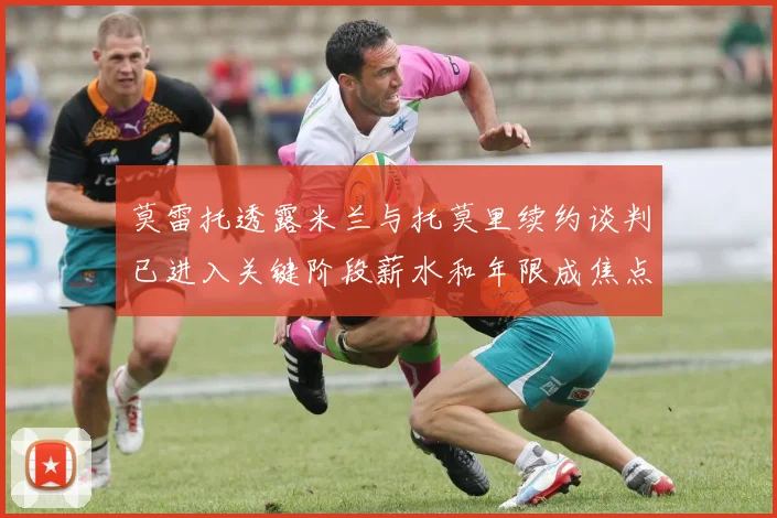 莫雷托透露米兰与托莫里续约谈判已进入关键阶段薪水和年限成焦点