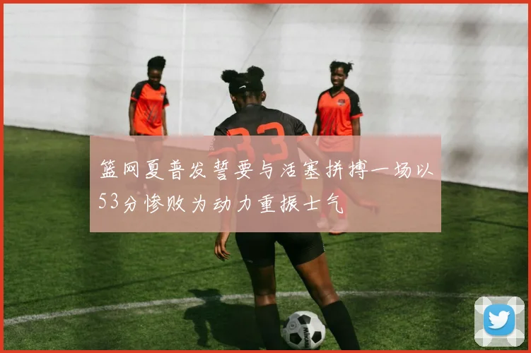 篮网夏普发誓要与活塞拼搏一场以53分惨败为动力重振士气