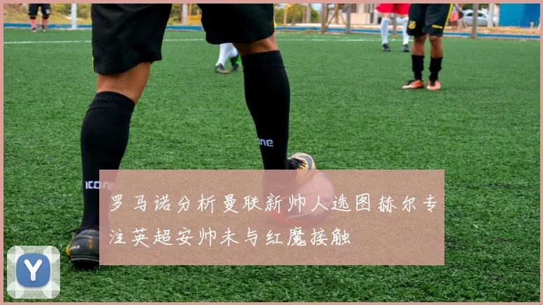 罗马诺分析曼联新帅人选图赫尔专注英超安帅未与红魔接触