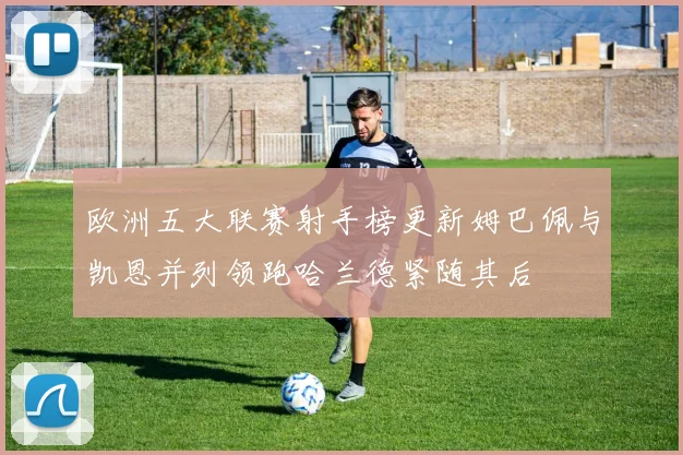 欧洲五大联赛射手榜更新姆巴佩与凯恩并列领跑哈兰德紧随其后