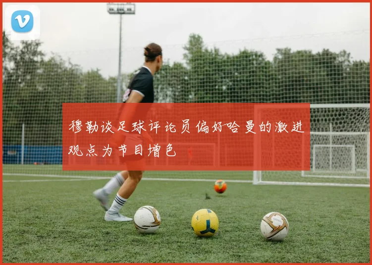 穆勒谈足球评论员偏好哈曼的激进观点为节目增色